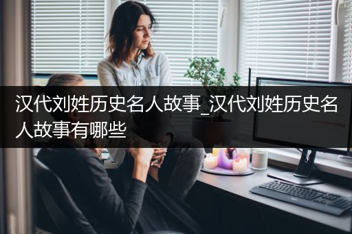 汉代刘姓历史名人故事_汉代刘姓历史名人故事有哪些