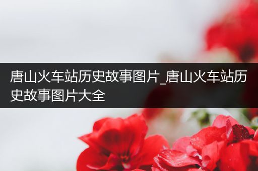 唐山火车站历史故事图片_唐山火车站历史故事图片大全