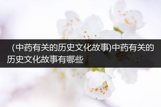 （中药有关的历史文化故事)中药有关的历史文化故事有哪些