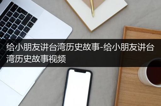 给小朋友讲台湾历史故事-给小朋友讲台湾历史故事视频