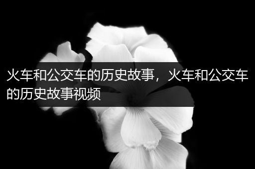 火车和公交车的历史故事，火车和公交车的历史故事视频