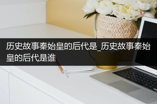 历史故事秦始皇的后代是_历史故事秦始皇的后代是谁