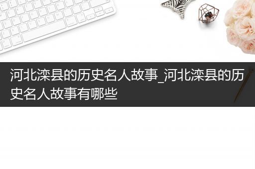 河北滦县的历史名人故事_河北滦县的历史名人故事有哪些