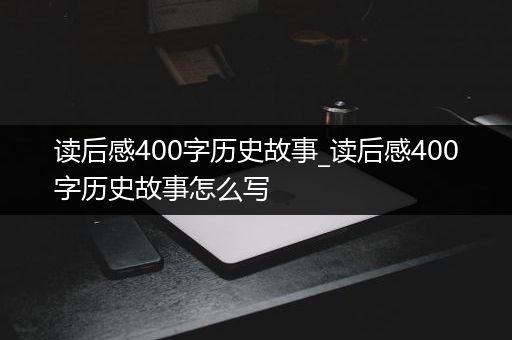 读后感400字历史故事_读后感400字历史故事怎么写