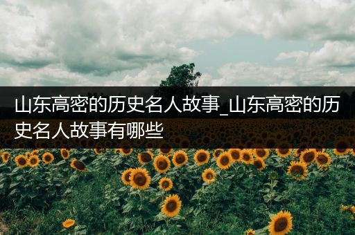 山东高密的历史名人故事_山东高密的历史名人故事有哪些