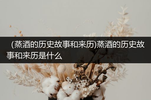 （蒸酒的历史故事和来历)蒸酒的历史故事和来历是什么