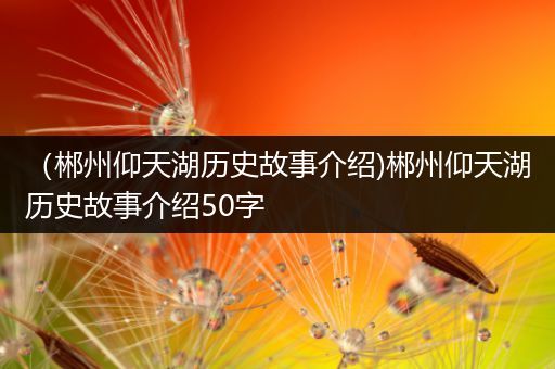 （郴州仰天湖历史故事介绍)郴州仰天湖历史故事介绍50字