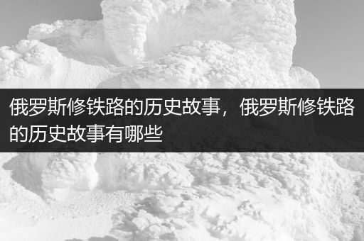 俄罗斯修铁路的历史故事，俄罗斯修铁路的历史故事有哪些