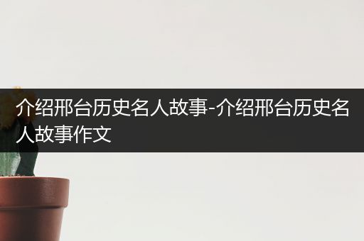 介绍邢台历史名人故事-介绍邢台历史名人故事作文