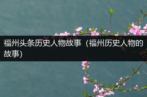 福州头条历史人物故事（福州历史人物的故事）