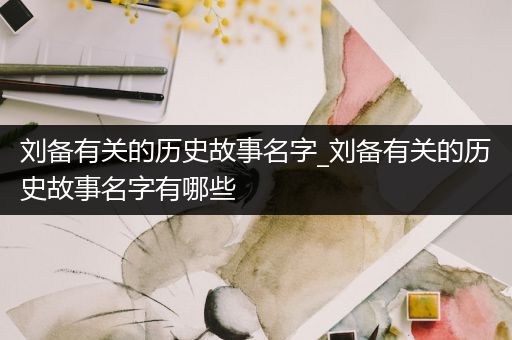 刘备有关的历史故事名字_刘备有关的历史故事名字有哪些