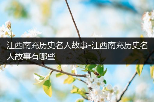 江西南充历史名人故事-江西南充历史名人故事有哪些