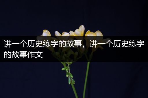 讲一个历史练字的故事，讲一个历史练字的故事作文