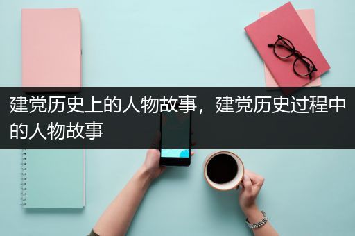 建党历史上的人物故事，建党历史过程中的人物故事