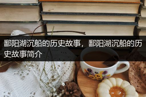 鄱阳湖沉船的历史故事，鄱阳湖沉船的历史故事简介