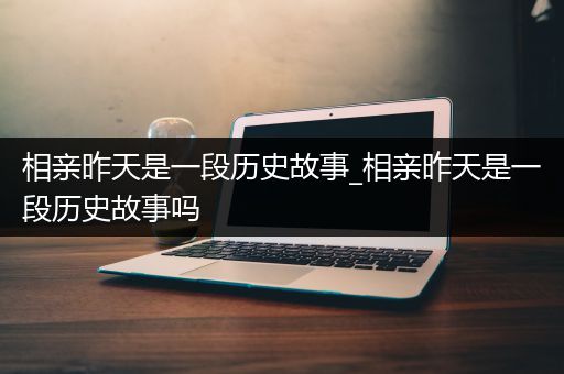 相亲昨天是一段历史故事_相亲昨天是一段历史故事吗