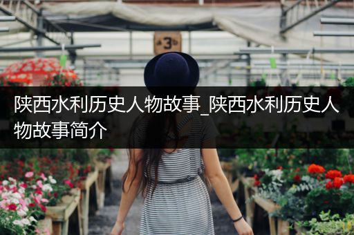 陕西水利历史人物故事_陕西水利历史人物故事简介