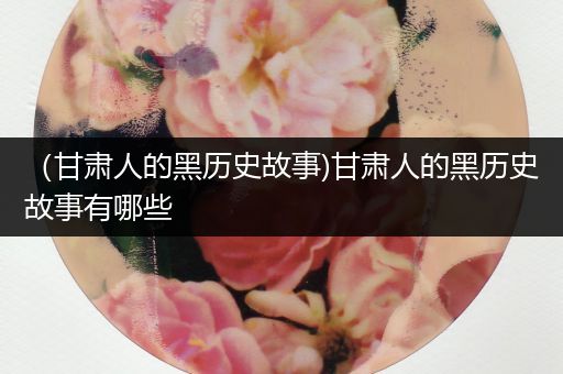 （甘肃人的黑历史故事)甘肃人的黑历史故事有哪些