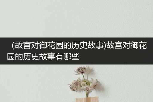 （故宫对御花园的历史故事)故宫对御花园的历史故事有哪些