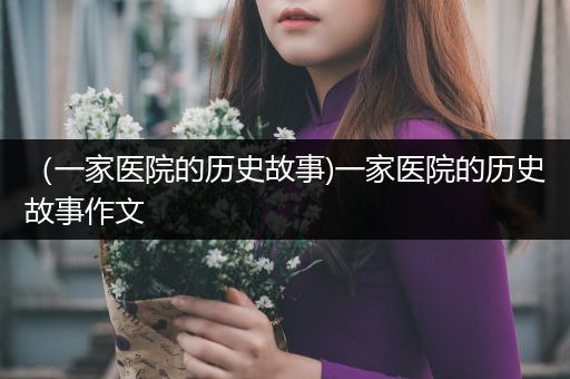 （一家医院的历史故事)一家医院的历史故事作文