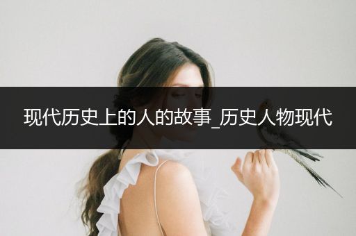 现代历史上的人的故事_历史人物现代