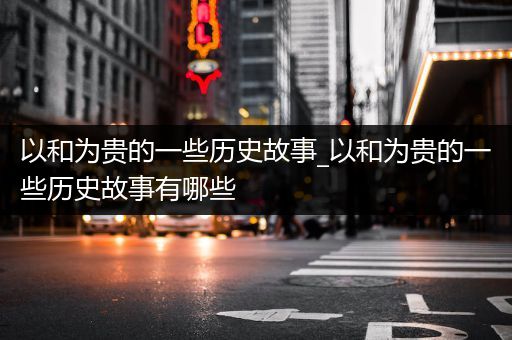 以和为贵的一些历史故事_以和为贵的一些历史故事有哪些