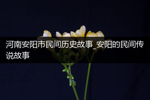 河南安阳市民间历史故事_安阳的民间传说故事