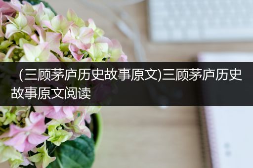 （三顾茅庐历史故事原文)三顾茅庐历史故事原文阅读