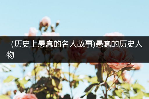 （历史上愚蠢的名人故事)愚蠢的历史人物