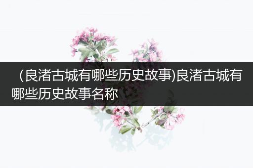 （良渚古城有哪些历史故事)良渚古城有哪些历史故事名称