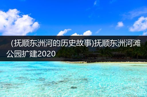 （抚顺东洲河的历史故事)抚顺东洲河滩公园扩建2020