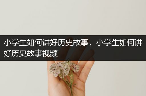 小学生如何讲好历史故事，小学生如何讲好历史故事视频