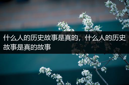 什么人的历史故事是真的，什么人的历史故事是真的故事