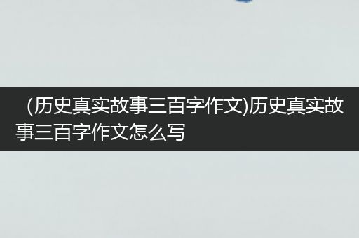 （历史真实故事三百字作文)历史真实故事三百字作文怎么写