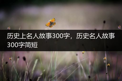 历史上名人故事300字，历史名人故事300字简短