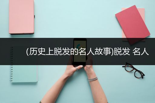 （历史上脱发的名人故事)脱发 名人