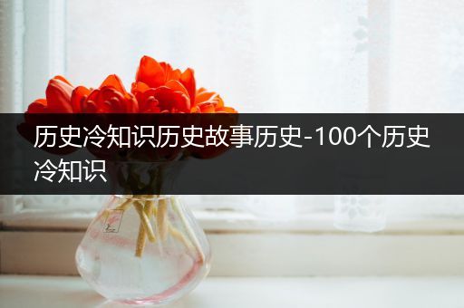 历史冷知识历史故事历史-100个历史冷知识