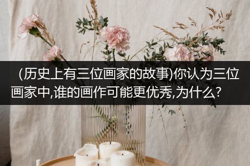 （历史上有三位画家的故事)你认为三位画家中,谁的画作可能更优秀,为什么?