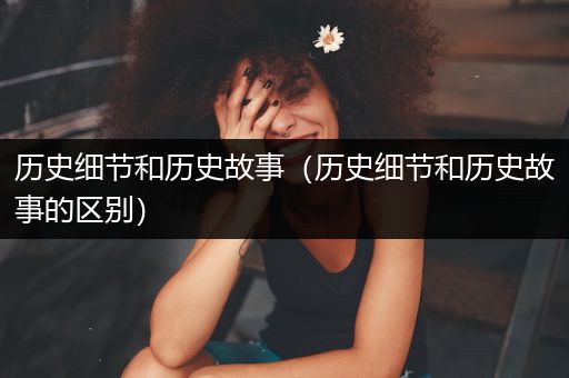 历史细节和历史故事（历史细节和历史故事的区别）